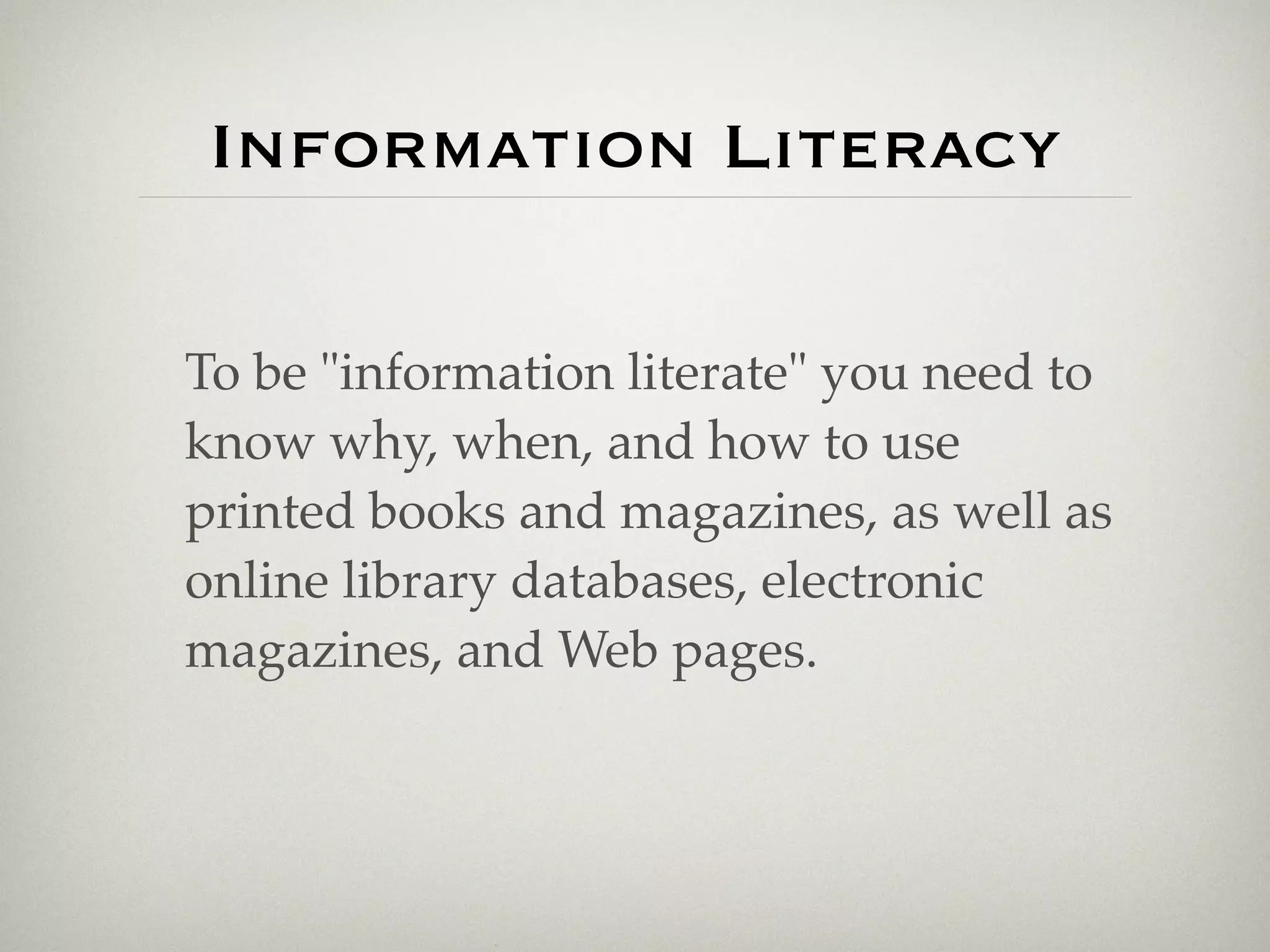 Information Literacy

To be "information literate" you need to
know why, when, and how to use
printed books and magazines, as well as
online library databases, electronic
magazines, and Web pages.
 