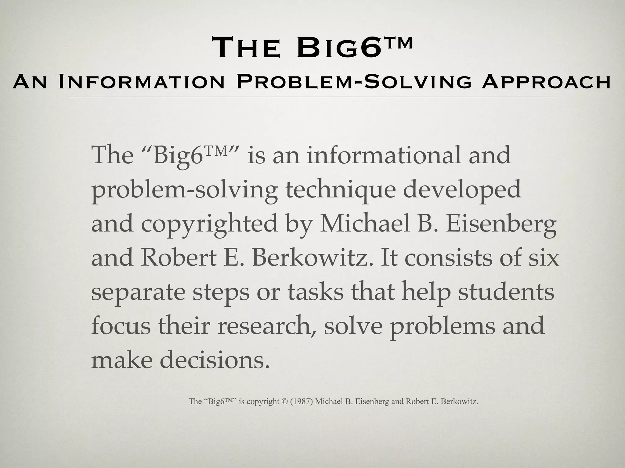 The Big6™
An Information Problem-Solving Approach

     The “Big6™” is an informational and
     problem-solving technique developed
     and copyrighted by Michael B. Eisenberg
     and Robert E. Berkowitz. It consists of six
     separate steps or tasks that help students
     focus their research, solve problems and
     make decisions.
             The “Big6™” is copyright © (1987) Michael B. Eisenberg and Robert E. Berkowitz.
 