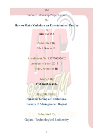 1 
The 
Summer Internship Project report 
On 
How to Make Vadodara an Entertainment Destiny 
At 
BIG FM 92.7 
Submitted By 
Bhut Gaurav B. 
Enrollment No. 137730592002 
Academic Year: 2013-14 
MBA Semester III 
Guided By 
Prof. Krishna joshi 
Institute Name: 
Sunshine Group of Institutions, 
Faculty of Management, Rajkot 
Submitted To 
Gujarat Technological University  