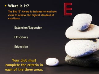 Your club must complete the criteria in each of the three areas. What is it? The Big “E” Award is designed to motivate clubs to achieve the highest standard of excellence. Extension/Expansion Efficiency  Education 