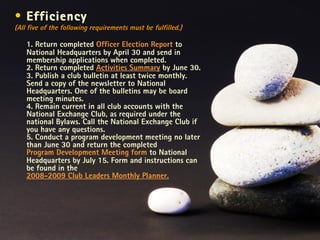 Efficiency  (All five of the following requirements must be fulfilled.) 1. Return completed  Officer Election Report  to National Headquarters by April 30 and send in membership applications when completed. 2. Return completed  Activities Summary  by June 30. 3. Publish a club bulletin at least twice monthly. Send a copy of the newsletter to National Headquarters. One of the bulletins may be board meeting minutes. 4. Remain current in all club accounts with the National Exchange Club, as required under the national Bylaws. Call the National Exchange Club if you have any questions. 5. Conduct a program development meeting no later than June 30 and return the completed  Program Development Meeting form  to National Headquarters by July 15. Form and instructions can be found in the  2008-2009 Club Leaders Monthly Planner. 