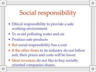 Social responsibility Ethical responsibility to provide a safe working environment To avoid polluting water and air Produce safe products But  social responsibility has a cost If the other firms  in its industry do not follow suit, their prices and costs will be lower Most investors  do not like to buy socially oriented companies shares. 