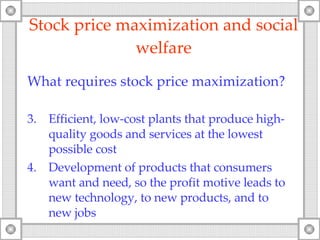 Stock price maximization and social welfare What requires stock price maximization ? Efficient, low-cost plants that produce high-quality goods and services at the lowest possible cost Development of products that consumers want and need, so the profit motive leads to new technology ,  to new products, and to new jobs 