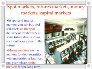 Spot markets ,  futures markets, money markets, capital markets In  spot  and futures   markets you can buy and sell assets  on the spot  delivery or for delivery at some future date, such as six months, or a year in the future. Money markets  are the markets for debt securities with maturities of less than one year where  capital markets  for the long term. 