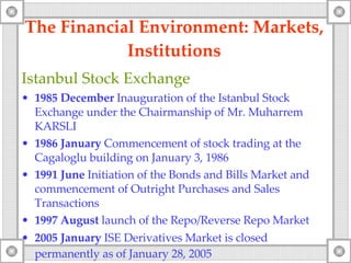 The Financial Environment: Markets, Institutions Istanbul Stock Exchange 1985   December   Inauguration of the Istanbul Stock Exchange under the Chairmanship of Mr. Muharrem KARSLI 1986   January   Commencement of stock trading at the Cagaloglu building on January 3, 1986 1991   June   Initiation of the Bonds and Bills  Market  and commencement of Outright Purchases and Sales Transactions 1997  August  launch   of the  Repo/ Reverse  Repo Market 2005   January   ISE Derivatives Market is closed permanently as of January 28, 2005   