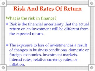 Risk And Rates Of Return What is the risk in finance? Risk is the financial uncertainty that the actual return on an investment will be different from the expected return.  The exposure to loss of investment as a result of changes in business conditions, domestic or foreign economies, investment markets, interest rates, relative currency rates, or inflation.   