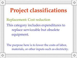 Project classifications Replacement: Cost reduction This category includes expenditures to replace serviceable but obsolete equipment. The purpose here is to lower the costs of labor, materials, or other inputs such as electricity. 