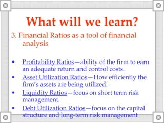 What will   we   learn? 3. F inancial  Ratios as a tool of financial analysis Profitability Ratios —ability of the firm to earn an adequate return and control costs. Asset Utilization Ratios —How efficiently the firm’s assets are being utilized. Liquidity Ratios —focus on short term risk management. Debt Utilization Ratios —focus on the capital structure and long-term risk management 