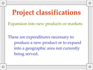 Project classifications Expansion into new products or markets These are expenditures necessary to produce a new product or to expand into a geographic area not currently being served. 
