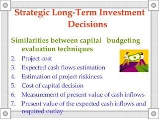 Strategic Long-Term Investment  Decisions Similarities between capital  budgeting evaluation techniques Project cost Expected cash flows estimation Estimation of project riskiness Cost of capital decision Measurement of present value of cash inflows Present value of the expected cash inflows and required outlay 