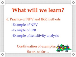 What will   we   learn? 6.  Practice of NPV and IRR methods -Example of NP V -Example of IRR -Example of sensitivity analysis Continuation   of examples… So on, so far… 
