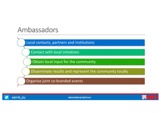 @BYTE_EU www.byte-project.eu
Ambassadors
Local	contacts,	partners	and	institutions
Contact	with	local	initiatives
Obtain	local	input	for	the	community
Disseminate	results	and	represent	the	community	locally
Organise	joint	co-branded	events
 
