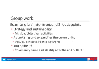 @BYTE_EU www.byte-project.eu
Group	work
Roam and	brainstorm around 3	focus	points
◦ Strategy and	sustainability
◦ Mission,	objectives,	activities
◦ Advertising	and	expanding the	community
◦ Venues,	contacts,	related networks
◦ You name it!
◦ Community	name and	identity after the	end	of	BYTE
 