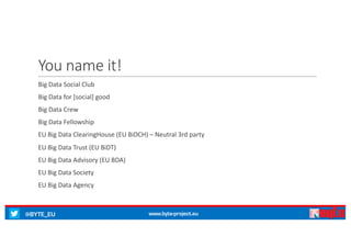 @BYTE_EU www.byte-project.eu
You name it!
Big	Data	Social	Club
Big	Data	for	[social]	good
Big	Data	Crew
Big	Data	Fellowship
EU	Big	Data	ClearingHouse (EU	BiDCH)	– Neutral 3rd	party
EU	Big	Data	Trust	(EU	BiDT)
EU	Big	Data	Advisory (EU	BDA)
EU	Big	Data	Society
EU	Big	Data	Agency
 