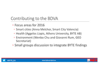 @BYTE_EU www.byte-project.eu
Contributing	to	the	BDVA
◦ Focus	areas	for	2016
◦ Smart	cities	(Anna	Melchor,	Smart	City	Valencia)
◦ Health	(Aggelos Liapis,	Athens	University,	BYTE	AB)
◦ Environment	(Wenbo Chu	and	Giovanni	Rum,	GEO	
Secretariat)
◦ Small	groups	discussion	to	integrate	BYTE	findings
 