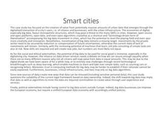 Smart	cities
This	case	study	has	focused	on	the	creation	of	value	from	potentially	massive	amounts	of	urban	data	that	emerges	through	the	
digitalised	interaction	of	a	city’s	users,	i.e.	of	citizens	and	businesses,	with	the	urban	infrastructure.	The	economies	of	digital,	
especially	big	data,	favour	monopolistic	structures,	which	may	pose	a	threat	to	the	many	SMEs	in	cities.	However,	open	source	
and	open	platforms,	open	data,	and	even	open	algorithms	crystallise	as	a	shortcut	and	“technology-driven	form	of	
liberalisation”	accompanying	the	big	data	movement	in	cities,	which	has	the	potential	to	level	the	playing	field	and	even	spur	
more	creativity	and	innovation.	Nonetheless,	monetisation	of	big	data	remains	a	moving	target.	Investments	by	the	private	
sector	need	to	be	secured	by	reduction	or	compensation	of	future	uncertainties,	otherwise	the	current	state	of	lack	of	
investments	will	remain.	Similarly,	with	the	increasing	potential	of	machines	that	learn,	old	jobs	consisting	of	simple	tasks are	
also	at	risk.	New	skills	are	required	and	will	create	new	jobs,	but	numbers	are	most	likely	not	equal.
As	for	the	social	and	ethical	externalities,	the	potential	of	big	data	to	be	used	for	social	good	is	immense,	especially	in	the	
digitalising	city.	However,	the	reliance	on	data-driven	services	needs	a	debate	on	how	we	can	assure	enough	equality	when	
there	are	so	many	different	reasons	why	not	all	citizens	will	reap	value	from	data	in	equal	amounts.	This	may	be	due	to	the	
digital	divide	we	have	been	aware	of	for	a	while	now,	or	to	entirely	new	challenges	through	recent	technological	
breakthroughs	such	as	deep	learning,	which	enable	machines	to	learn	and	take	over	simple	tasks,	such	as	counting	cars	or	
recognising	letters.	Moreover,	trust	in	computing	methods	for	big	data	may	be	harder	to	establish	if	their	rationale	cannot	be	
easily	explained.	Furthermore,	businesses,	critical	infrastructures,	and	lives	may	rely	on	big	data	algorithms.
Since	new	sources	of	data	create	new	ways	that	data	can	be	misused	(including	sensitive	personal	data),	this	case	study	
questions	the	suitability	of	the	current	legal	framework	based	on	data	ownership.	Indeed,	the	shift	towards	big	data	may	imply	
that	data	as	well	as	algorithms	to	mine	the	data	are	required	commodities	to	create	value	through	user	experience	and	
services.
Finally,	political	externalities	include	losing	control	to	big	data	actors	outside	Europe.	Indeed,	big	data	businesses	can	improve	
the	European	economy,	but	require	a	unified	European	data	economy	with	accordingly	unified	policies.
 