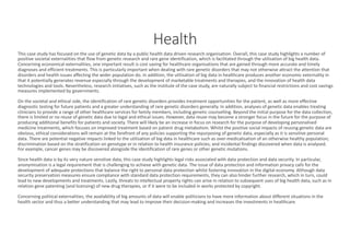 Health
This	case	study	has	focused	on	the	use	of	genetic	data	by	a	public	health	data	driven	research	organisation.	Overall,	this	case	study	highlights	a	number	of	
positive	societal	externalities	that	flow	from	genetic	research	and	rare	gene	identification,	which	is	facilitated	through	the	utilisation	of	big	health	data.	
Concerning	economical	externalities,	one	important	result	is	cost	saving	for	healthcare	organisations	that	are	gained	through more	accurate	and	timely	
diagnoses	and	efficient	treatments.	This	is	particularly	important	when	dealing	with	rare	genetic	disorders	that	may	not	otherwise	attract	the	attention	that	
disorders	and	health	issues	affecting	the	wider	population	do.	In	addition,	the	utilisation	of	big	data	in	healthcare	produces	another	economic	externality	in	
that	it	potentially	generates	revenue	especially	through	the	development	of	marketable	treatments	and	therapies,	and	the	innovation	of	health	data	
technologies	and	tools.	Nevertheless,	research	initiatives,	such	as	the	institute	of	the	case	study,	are	naturally	subject	to financial	restrictions	and	cost	savings	
measures	implemented	by	governments.
On	the	societal	and	ethical	side,	the	identification	of	rare	genetic	disorders	provides	treatment	opportunities	for	the	patient, as well	as	more	effective	
diagnostic	testing	for	future	patients	and	a	greater	understanding	of	rare	genetic	disorders	generally.	In	addition,	analyses of genetic	data	enables	treating	
clinicians	to	provide	a	range	of	other	healthcare	services	for	family	members,	including	genetic	counselling.	Beyond	the	initial purpose	for	the	data	collection,	
there	is	limited	or	no	reuse	of	genetic	data	due	to	legal	and	ethical	issues.	However,	data	reuse	may	become	a	stronger	focus in the	future	for	the	purpose	of	
producing	additional	benefits	for	patients	and	society.	There	will	likely	be	an	increase	in	focus	on	research	for	the	purpose of developing	personalised	
medicine	treatments,	which	focuses	on	improved	treatment	based	on	patient	drug	metabolism.	Whilst	the	positive	social	impacts of reusing	genetic	data	are	
obvious,	ethical	considerations	will	remain	at	the	forefront	of	any	policies	supporting	the	repurposing	of	genetic	data,	especially	as	it	is	sensitive	personal	
data.	There	are	potential	negative	impacts	linked	to	the	utilisation	of	big	data	in	healthcare	such	as	over-medicalisation	of	an otherwise	healthy	population;	
discrimination	based	on	the	stratification	on	genotype	or	in	relation	to	health	insurance	policies;	and	incidental	findings	discovered	when	data	is	analysed.	
For	example,	cancer	genes	may	be	discovered	alongside	the	identification	of	rare	genes	or	other	genetic	mutations.	
Since	health	data	is	by	its	very	nature	sensitive	data,	this	case	study	highlights	legal	risks	associated	with	data	protection	and	data	security.	In	particular,	
anonymisation is	a	legal	requirement	that	is	challenging	to	achieve	with	genetic	data.	The	issue	of	data	protection	and	information	privacy calls	for	the	
development	of	adequate	protections	that	balance	the	right	to	personal	data	protection	whilst	fostering	innovation	in	the	digital	economy.	Although	data	
security	preservation	measures	ensure	compliance	with	standard	data	protection	requirements,	they	can	also	hinder	further	research,	which	in	turn,	could	
lead	to	new	developments	and	treatments.	Lastly,	threats	to	intellectual	property	rights	can	arise	in	relation	to	subsequent	uses	of	big	health	data,	such	as	in	
relation	gene	patenting	(and	licensing)	of	new	drug	therapies,	or	if	it	were	to	be	included	in	works	protected	by	copyright.
Concerning	political	externalities,	the	availability	of	big	amounts	of	data	will	enable	politicians	to	have	more	information	about	different	situations	in	the	
health	sector	and	thus	a	better	understanding	that	may	lead	to	improve	their	decision-making	and	increases	the	investments	in	healthcare.
 