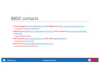 @BYTE_EU www.byte-project.eu
BBDC	contacts
◦ Lorenzo	Bigagli (lorenzo.bigagli@cnr.it),	Jarl	Magnusson	(jarl.s.magnusson@dnvgl.com)
◦ Coordination	and	general	organisation
◦ Edward	Curry	(edward.curry@insight-centre.org),	Umair ulAssan (umair.ulhassan@insight-
centre.org)
◦ Impact	and	development
◦ Martí Cuquet (marti.cuquet@sti2.at),	Csilla Gödri (godri@niif.hu)
◦ Communication	and	outreach
◦ Rachel	Finn	(rachel.finn@trilateralresearch.com)
◦ Institutional	liaisons	(EC,	BDVA,	etc.)
 