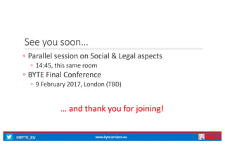 @BYTE_EU www.byte-project.eu
See	you	soon…
◦ Parallel	session	on	Social	&	Legal	aspects
◦ 14:45,	this	same	room
◦ BYTE	Final	Conference
◦ 9	February	2017,	London	(TBD)
… and	thank you for	joining!
 
