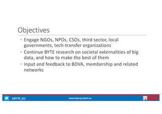 @BYTE_EU www.byte-project.eu
Objectives
◦ Engage	NGOs,	NPOs,	CSOs,	third	sector,	local	
governments,	tech-transfer	organizations
◦ Continue	BYTE	research	on	societal	externalities	of	big	
data,	and	how	to	make	the	best	of	them
◦ Input	and	feedback	to	BDVA,	membership	and	related	
networks
 