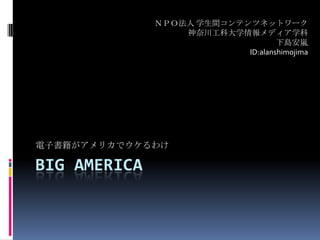 Big america 電子書籍がアメリカでウケるわけ ＮＰＯ法人 学生間コンテンツネットワーク 神奈川工科大学情報メディア学科 下島安嵐 ID:alanshimojima 