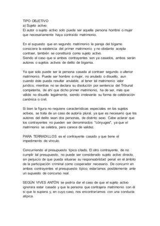 TIPO OBJETIVO
a) Sujeto activo:
El autor o sujeto activo solo puede ser aquella persona hombre o mujer
que necesariamente haya contraído matrimonio.
En el supuesto que en segundo matrimonio la pareja del bígamo
conociera la existencia del primer matrimonio y no obstante acepta
contraer, también se constituirá como sujeto activo.
Siendo el caso que si ambos contrayentes son ya casados, ambos serán
autores o sujetos activos de delito de bigamia.
Ya que solo puede ser la persona casada al contraer segundo o ulterior
matrimonio. Puede ser hombre o mujer, no anulado o disuelto, aun
cuando éste pueda resultar anulable, al tener tal matrimonio valor
jurídico, mientras no se declara su disolución por sentencia del Tribunal
competente, de ahí que dicho primer matrimonio, ha de ser, más que
válido no disuelto legalmente, siendo irrelevante su forma de celebración
canónica o civil.
Si bien la figura no requiere características especiales en los sujetos
activos, se trata de un caso de autoría plural, ya que es necesario que los
autores del delito sean dos personas, de distinto sexo. Cabe aclarar que
los contrayentes no pueden ser denominados "cónyuges", ya que el
matrimonio se celebra, pero carece de validez.
PARA TERRADILLOS es el contrayente casado y que tiene el
impedimento de vínculo.
Concurriendo el presupuesto típico citado. El otro contrayente, de no
cumplir tal presupuesto, no puede ser considerado sujeto activo directo,
sin perjuicio de que pueda situarse su responsabilidad penal en el ámbito
de la participación criminal como cooperador necesario. De concurrir en
ambos contrayentes el presupuesto típico, estaríamos posiblemente ante
un supuesto de concurso real.
SEGÚN VIVES ANTÓN se podría dar el caso de que el sujeto activo
ignorara estar casado y que la persona que contrajera matrimonio con él
sí que lo supiera y, en cuyo caso, nos encontraríamos con una conducta
atípica.
 