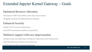 IBM SparkTechnology Center
Extended Jupyter Kernel Gateway – Goals
Optimized Resource Allocation
•Run Spark in YARN Cluster Mode to better utilize cluster resources.
•Pluggable architecture for additional Resource Managers
Enhanced Security
•Enable TLS for all socket communications
•Any HTTP communication should be encrypted (SSL)
Multiuser support with user impersonation
•Enhance security and sandboxing by enabling user impersonation when running kernels.
•Individual HDFS home folder for each notebook user.
•Use the same user ID for notebook and batch jobs.
16
 