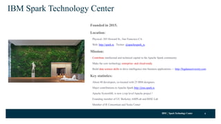 IBM SparkTechnology Center
IBM Spark Technology Center
Founded in 2015.
Location:
Physical: 505 Howard St., San Francisco CA
Web: http://spark.tc Twitter: @apachespark_tc
Mission:
Contribute intellectual and technical capital to the Apache Spark community.
Make the core technology enterprise- and cloud-ready.
Build data science skills to drive intelligence into business applications — http://bigdatauniversity.com
Key statistics:
About 40 developers, co-located with 25 IBM designers.
Major contributions to Apache Spark http://jiras.spark.tc
Apache SystemML is now a top level Apache project !
Founding member of UC Berkeley AMPLab and RISE Lab
Member of R Consortium and Scala Center
6
 