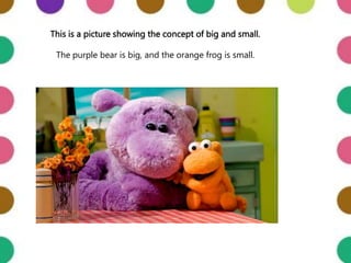 This is a picture showing the concept of big and small.
The purple bear is big, and the orange frog is small.