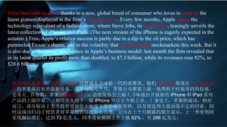 I t has been able to do so  thanks to a new, global breed of consumer who loves to  snap up  the latest gizmos displayed in the firm’s  alluring stores . Every few months, Apple  stages  the technology equivalent of a fashion show, where Steve Jobs, its  iconic boss , teasingly unveils the latest collection of iPhones and iPads. (The next version of the iPhone is eagerly expected in the autumn.) True, Apple’s relative success is partly due to a dip in the oil price, which has pummeled Exxon’s shares, and to the volatility that  swept through  stockmarkets this week. But it is also due to investors’ confidence in Apple’s business model: last month the firm revealed that in its latest quarter its profit more than doubled, to $7.3 billion, while its revenues rose 82%, to $28.6 billion.  能取得此番成功，不得不言谢于 这群遍布全球新一代的消费者，他们 疯狂抢购 展现在 令人流连忘返 的苹果商店里的最新设备。几乎每隔几个月，苹果公司都要上演一场类似于时装秀的科技展，史蒂夫 . 乔布斯，苹果 偶像级的老大 ，会在发布会上耐人寻味地拉开最新的 iPhone 和 iPad 系列产品的上演序幕。（期待许久的下一版 iPhone 预计于今秋上市。）事实上，苹果的成功，相对而言，部分取决于美孚股价受油价大幅度下滑影响而重挫，以及使这周大盘动荡不定的因素。同时这成功归功于投资者对苹果经营情况信心大增：公司在上个月披露的报告显示，上一季度利润实现翻倍增长，达到 73 亿美元，同季营业额则上升上涨 82% ，至 286 亿美元。 