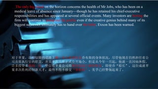The only big cloud  on the horizon concerns the health of Mr Jobs, who has been on a medical leave of absence since January—though he has retained his chief-executive responsibilities and has appeared at several official events. Many investors are  betting  the firm will continue to  pump out   fat profits  even if the creative genius behind many of its biggest successes ultimately has to hand over  the helm . Exxon has been warned. 对于苹果，前程似锦的道路上 唯一令人焦虑的是 乔布斯的身体状况，尽管他现在仍然担任着公司首席执行官的职责，并且多次出席正式公开场合，但是从今年一月起，他就一直因病休假。许多投资者 孤投一注 ，坚信着苹果公司将 继续创造巨额的财富 ，即使乔“船长”，这位成就苹果多次胜利的创新天才，最终不得不移交 “掌舵权” 。美孚已经警惕起来了。 