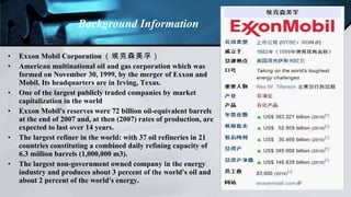 Exxon Mobil Corporation （埃克森美孚） American multinational oil and gas corporation which was formed on November 30, 1999, by the merger of Exxon and Mobil. Its headquarters are in Irving, Texas. One of the largest publicly traded companies by market capitalization in the world Exxon Mobil's reserves were 72 billion oil-equivalent barrels at the end of 2007 and, at then (2007) rates of production, are expected to last over 14 years.  The largest refiner in the world: with 37 oil refineries in 21 countries constituting a combined daily refining capacity of 6.3 million barrels (1,000,000 m3). The largest non-government owned company in the energy industry and produces about 3 percent of the world's oil and about 2 percent of the world's energy. Background Information 