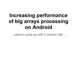 Increasing performance
of big arrays processing
on Android
... cannot come up with a shorter title ...
 