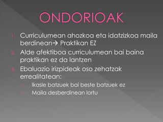1. Curriculumean ahozkoa eta idatzizkoa maila 
berdinean Praktikan EZ 
2. Alde afektiboa curriculumean bai baina 
praktikan ez da lantzen 
3. Ebaluazio irizpideak oso zehatzak 
errealitatean: 
 Ikasle batzuek bai beste batzuek ez 
 Maila desberdinean lortu 

