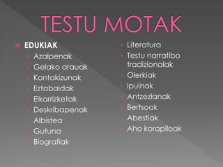  EDUKIAK 
› Azalpenak 
› Gelako arauak 
› Kontakizunak 
› Eztabaidak 
› Elkarrizketak 
› Deskribapenak 
› Albistea 
› Gutuna 
› Biografiak 
› Literatura 
› Testu narratibo 
tradizionalak 
› Olerkiak 
› Ipuinak 
› Antzezlanak 
› Bertsoak 
› Abestiak 
› Aho korapiloak 
 