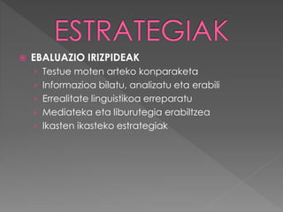  EBALUAZIO IRIZPIDEAK 
› Testue moten arteko konparaketa 
› Informazioa bilatu, analizatu eta erabili 
› Errealitate linguistikoa erreparatu 
› Mediateka eta liburutegia erabiltzea 
› Ikasten ikasteko estrategiak 
 