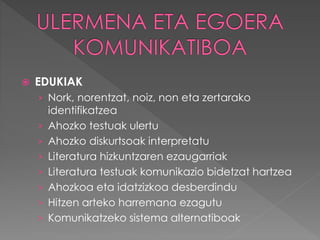 EDUKIAK 
› Nork, norentzat, noiz, non eta zertarako 
identifikatzea 
› Ahozko testuak ulertu 
› Ahozko diskurtsoak interpretatu 
› Literatura hizkuntzaren ezaugarriak 
› Literatura testuak komunikazio bidetzat hartzea 
› Ahozkoa eta idatzizkoa desberdindu 
› Hitzen arteko harremana ezagutu 
› Komunikatzeko sistema alternatiboak 
 