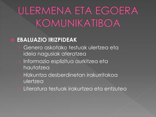  EBALUAZIO IRIZPIDEAK 
› Genero askotako testuak ulertzea eta 
ideia nagusiak ateratzea 
› Informazio esplizitua aurkitzea eta 
hautatzea 
› Hizkuntza desberdinetan irakurritakoa 
ulertzea 
› Literatura testuak irakurtzea eta entzutea 
 