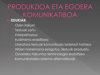  EDUKIAK 
› Ozen irakurri 
› Testuak sortu 
› Interpretazioa 
› Irudimena erabiltzea 
› Literatura testuak komunikazio bidetzat hartzea 
› Hitzen harremana ezagutuz, testuak produzitu 
› Oinarrizko hizkuntza terminologia erabiltzea 
› Komunikatzeko sistema alternatiboak 
 