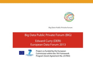 Big Data Public Private Forum



Big Data Public Private Forum (BIG)
       Edward Curry (DERI)
    European Data Forum 2013
        Project co-funded by the European
        Commission within the 7th Framework
        Program (Grant Agreement No. 257943)
 