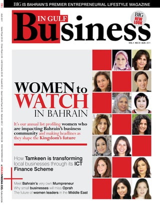 Business
                                                                                                                        is Bahrain’s premier entrepreneurial lifestyle magazine
AUg 2011




                                                                                                                                 in gulf                                  New
                                                                                                                                                                         look
 Qatar:Riyal 20.00 - Oman:Riyal 2.00 - UAE:Dirhams 20.00 - Kuwait:KD 2 - Saudi Arabia:Riyal 20.00 - Bahrain:BD 2




                                                                                                                                                                     VOL:5 NO:08 aug 2011




                                                                                                                   Women to
                                                                                                                   Watch
                                                                                                                    in Bahrain
                                                                                                                   It’s our annual list profiling women who
                                                                                                                   are impacting Bahrain’s business
 VOLUME-5 NO.08




                                                                                                                   community and making headlines as
                                                                                                                   they shape the Kingdom’s future
         www.maxmediaco.com




+
                                                                                                                   How tamkeen is transforming
                                                                                                                   local businesses through its iCt
                                                                                                                   finance scheme

                                                                                                                   Meet Bahrain’s very own mumpreneur
                                                                                                                   Why small businesses will miss Oprah
                                                                                                                   The future of women leaders in the middle east
PUBLICATION
 