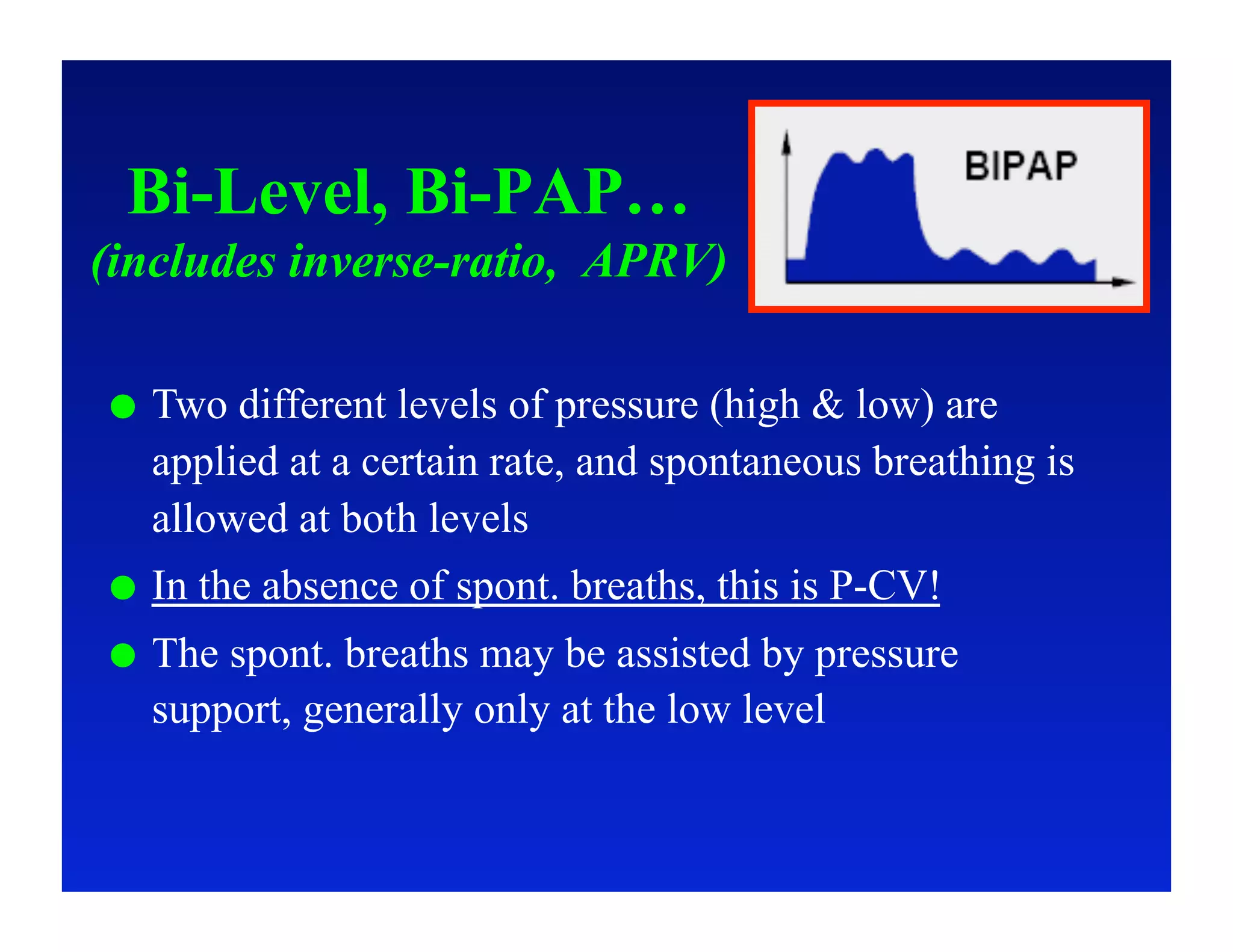 Bi-Level, Bi-PAP…
(includes inverse-ratio, APRV)

    Two different levels of pressure (high & low) are
     applied at a certain rate, and spontaneous breathing is
     allowed at both levels
    In the absence of spont. breaths, this is P-CV!
    The spont. breaths may be assisted by pressure
     support, generally only at the low level
 
