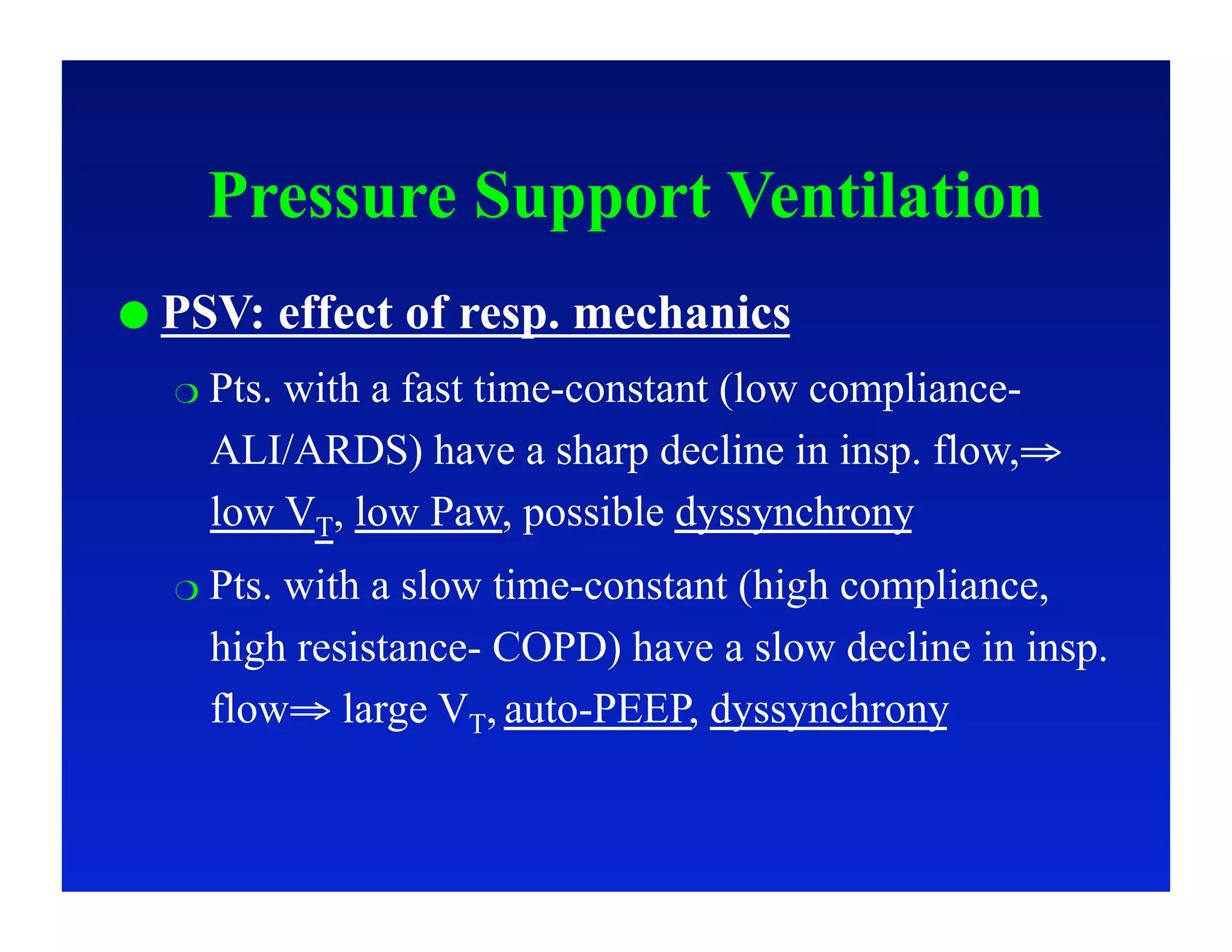 Pressure Support Ventilation
  PSV:     effect of resp. mechanics
    Pts.
        with a fast time-constant (low compliance-
    ALI/ARDS) have a sharp decline in insp. flow,⇒
    low VT, low Paw, possible dyssynchrony
    Pts.
        with a slow time-constant (high compliance,
    high resistance- COPD) have a slow decline in insp.
    flow⇒ large VT, auto-PEEP, dyssynchrony
 