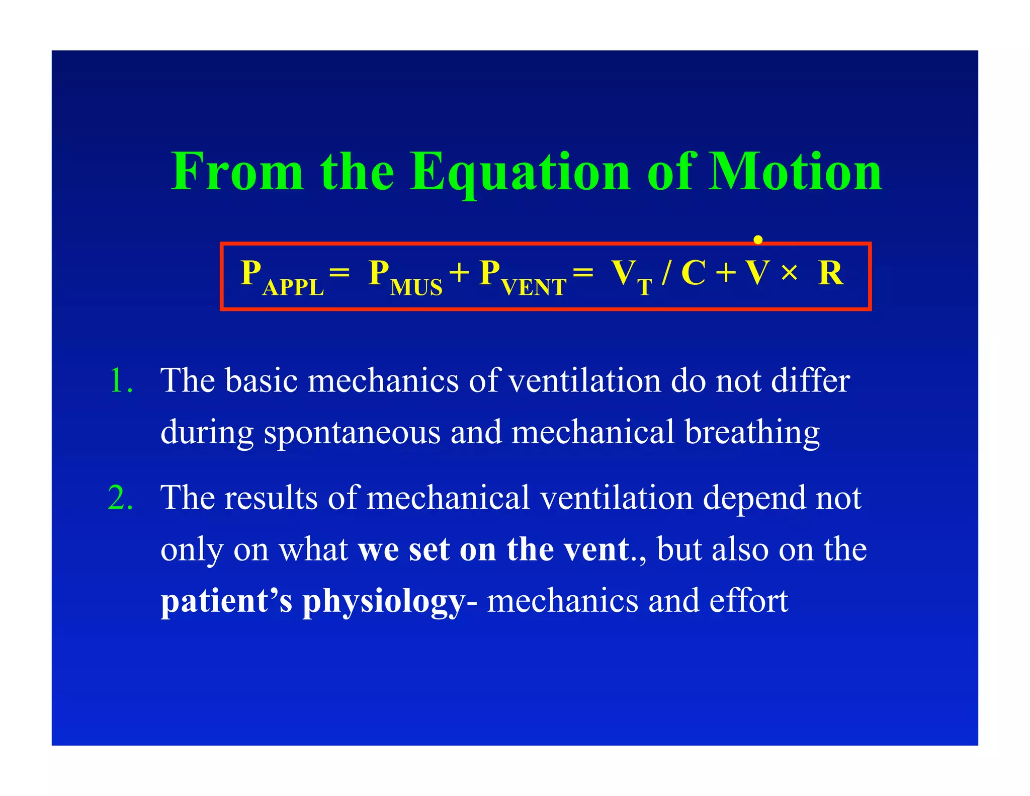 From the Equation of Motion
         PAPPL = PMUS + PVENT = VT / C + V × R

1.  The basic mechanics of ventilation do not differ
    during spontaneous and mechanical breathing
2.  The results of mechanical ventilation depend not
    only on what we set on the vent., but also on the
    patient’s physiology- mechanics and effort
 