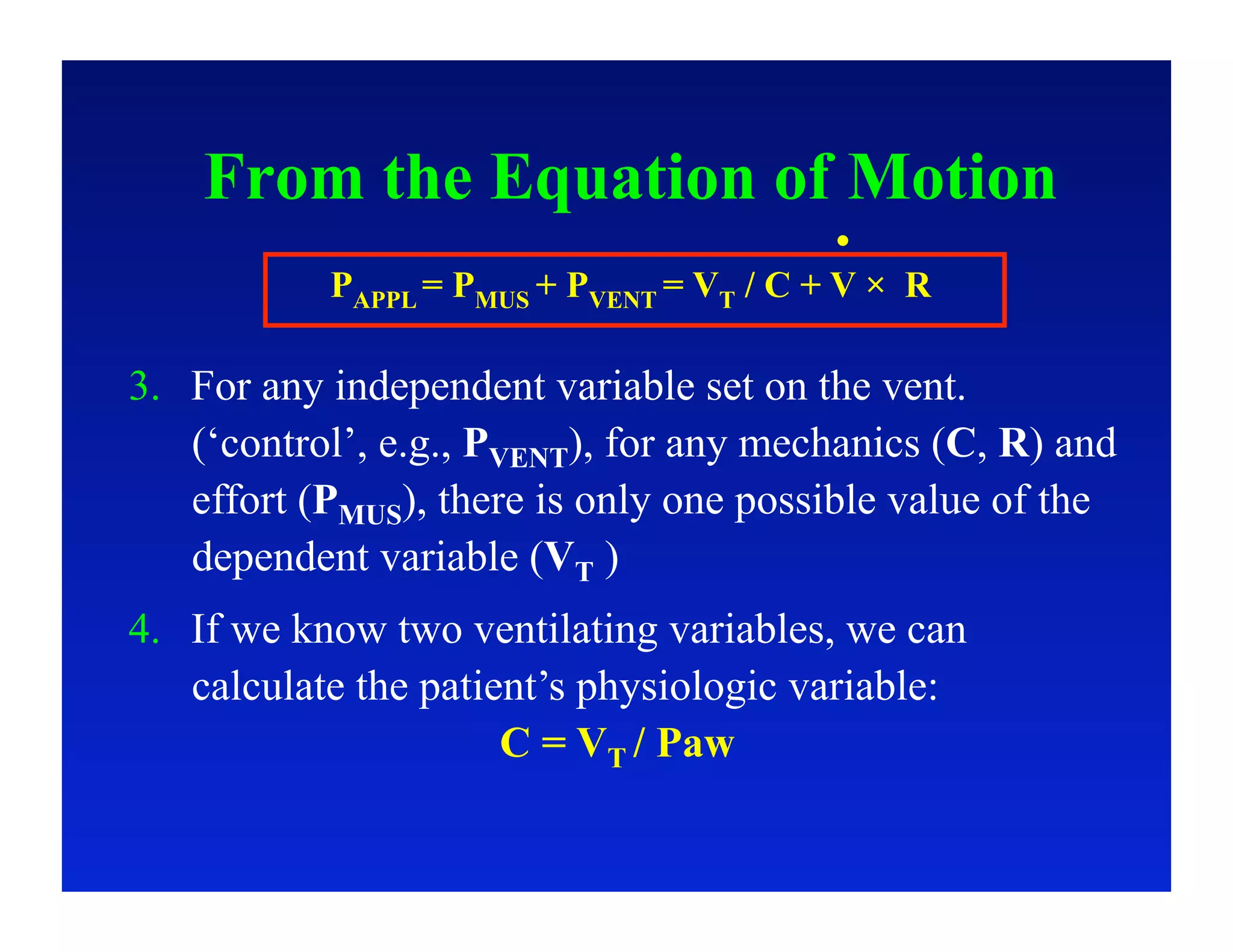 From the Equation of Motion
           PAPPL = PMUS + PVENT = VT / C + V × R

3.  For any independent variable set on the vent.
    (‘control’, e.g., PVENT), for any mechanics (C, R) and
    effort (PMUS), there is only one possible value of the
    dependent variable (VT )
4.  If we know two ventilating variables, we can
    calculate the patient’s physiologic variable:
                       C = VT / Paw
 
