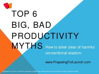 TOP 6
BIG, BAD
PRODUCTIVITY
MYTHS How to steer clear of harmful
conventional wisdom.
Copyright 2017 Launch. Any effort to reproduce or publish this content without explicit and written consent is strictly prohibited.
www.PreparingForLaunch.com
 