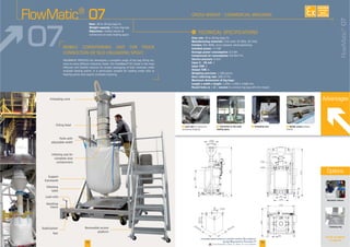 F Load cells F Connection to the trade
loading spout
F Unloading cone F Mobile station
I
Flow rate
Manufacturing materials
Finishes
Installed power
Average power consumption
Compressed air consumption
Service pressure
Input 4 - 20 mA
Input TOR
Output TOR
Weighing precision
Dust collecting rate
Maximum dimensions of big bags:
Length x width x height
Round forks or « U » version
-
Rate:
Weight capacity:
Objectives:
Support
Unloading cone
feet
frame
platform
containment
Advantages
Automatic release
Clamping ring
FlowMatic®
07
FlowMatic®
07
07
18 19
See all our options
on page 28
1000
300
450
550
870
1230
4010
800
400
1500
4130
2270
2400
160
1550 max1550 max
800min
2400max
450
Options
AVAILABLE
CUSTOM
MADE
Downloadable videos & plans on our website
 