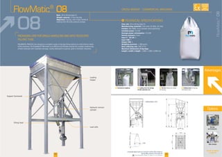 F Commercial weighing F Loading from the storage
of bulk materials area
F Holding hook
Advantages
F The fan
I
Flow rate
Manufacturing materials
Finishes
Installed power
Average power consumption
Service pressure
Input 4 - 20 mA
Input TOR
Output TOR
Weighing precision
Dust collecting rate
Maximum dimensions of big bags:
Length x width x height
Rate:
Weight capacity:
Objectives:
See all our options
on page 28
Belt conveyor
FlowMatic®
08
cylinder
Loading
hopper
FlowMatic®
08
08
20 21
Big bag
pre-forming fan
6973
5620
3371
6240
800
loading hopper : 12m3
3415
2400
800min-2400max
800
Options
AVAILABLE
CUSTOM
MADE
Downloadable videos & plans on our website
 