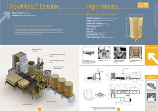 F Dosing and weighing for
Advantages
I
Flow rate
Manufacturing materials
Finishes
Installed power
Average power consumption
Compressed air consumption
Service pressure
Input 4 - 20 mA
Input TOR
Output TOR
Weighing precision
Dust collecting rate
Maximum dimensions of octabin:
Length x width x height
Rate:
Weight capacity:
Objectives:
Welding for inner liner
Octabin covering
-
FlowMatic®
Octabin
3534
plate
liner
High velocity
Automatic pallet
4090
14001800
3010
N300 N10
1100
600
13505470
600
530
1025
6375
3975
6000
4
12375
3815
5430
800
2400
1200
1200
156
1200
1200
F Conveyor
FlowMatic®
Octabin
See all our options
on page 28
Options
AVAILABLE
CUSTOM
MADE
Downloadable videos & plans on our website
F Vibrating table -
-
F Motorized conveyor for high
 