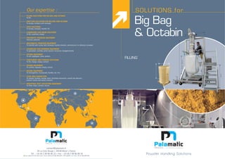 Big Bag
& Octabin
SOLUTIONS for
550
800min-2400max
800min
550
FILLING
550
800min-2400max
800min
5550550
contact@palamatic.fr
FILLING SOLUTIONS FOR BIG BAG AND OCTABIN
To fill
EMPTYING SOLUTIONS FOR BIG BAG AND OCTABIN
SACK SOLUTIONS
To empty, compact, handle, fill
CARDBOARD AND DRUM SOLUTIONS
To fill, condition, empty
PNEUMATIC TRANSFER EQUIPMENT
MECHANICAL TRANSFER EQUIPMENT
CRUMBLING AND GRINDING EQUIPMENT
SIFTING EQUIPMENT
CONTAINERS AND STORAGE SOLUTIONS
To fill, charge, empty, contain
DOSING EQUIPMENT
To control, regulate, empty, extract
MIXING EQUIPMENT
FLOW AND CONNECTION
INDUSTRIAL DUST COLLECTING EQUIPMENT
Powder Handling Solutions
 